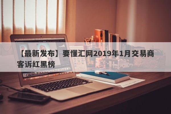 【最新发布】要懂汇网2019年1月交易商客诉红黑榜-第1张图片-要懂汇