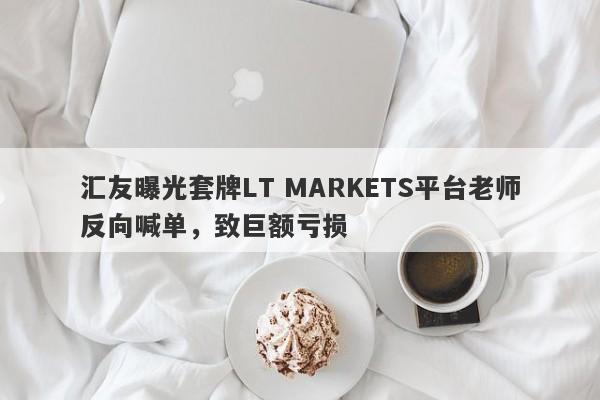 汇友曝光套牌LT MARKETS平台老师反向喊单，致巨额亏损-第1张图片-要懂汇