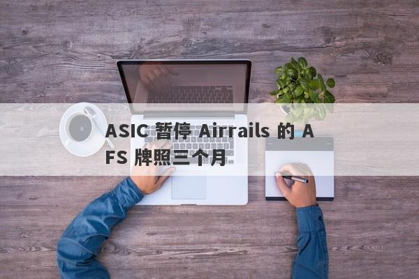 ASIC 暂停 Airrails 的 AFS 牌照三个月-第1张图片-要懂汇