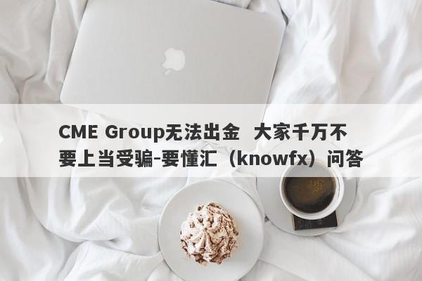 CME Group无法出金  大家千万不要上当受骗-要懂汇（knowfx）问答-第1张图片-要懂汇