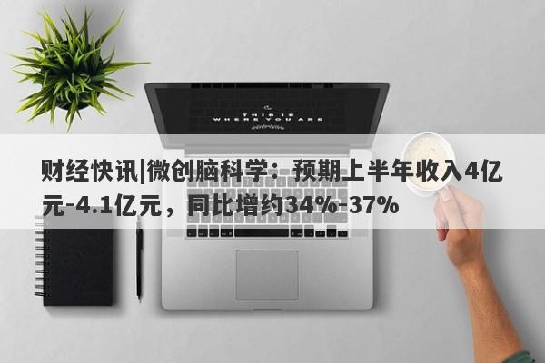 财经快讯|微创脑科学：预期上半年收入4亿元-4.1亿元，同比增约34%-37%-第1张图片-要懂汇