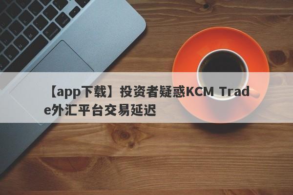 【app下载】投资者疑惑KCM Trade外汇平台交易延迟
-第1张图片-要懂汇