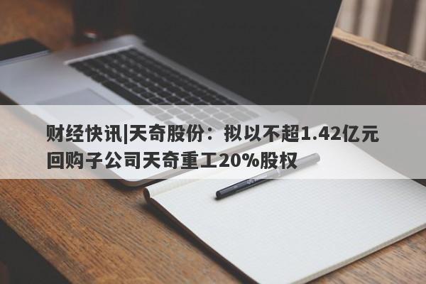 财经快讯|天奇股份：拟以不超1.42亿元回购子公司天奇重工20%股权-第1张图片-要懂汇