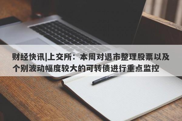 财经快讯|上交所：本周对退市整理股票以及个别波动幅度较大的可转债进行重点监控-第1张图片-要懂汇