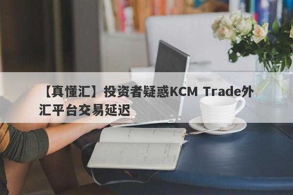 【真懂汇】投资者疑惑KCM Trade外汇平台交易延迟-第1张图片-要懂汇