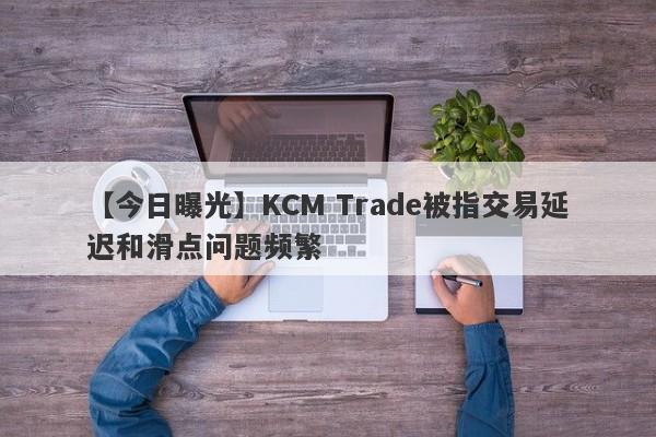 【今日曝光】KCM Trade被指交易延迟和滑点问题频繁-第1张图片-要懂汇