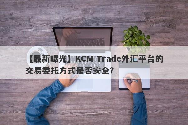 【最新曝光】KCM Trade外汇平台的交易委托方式是否安全？-第1张图片-要懂汇