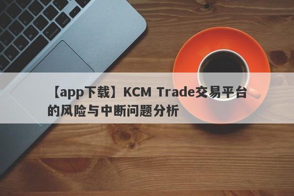 【app下载】KCM Trade交易平台的风险与中断问题分析-第1张图片-要懂汇