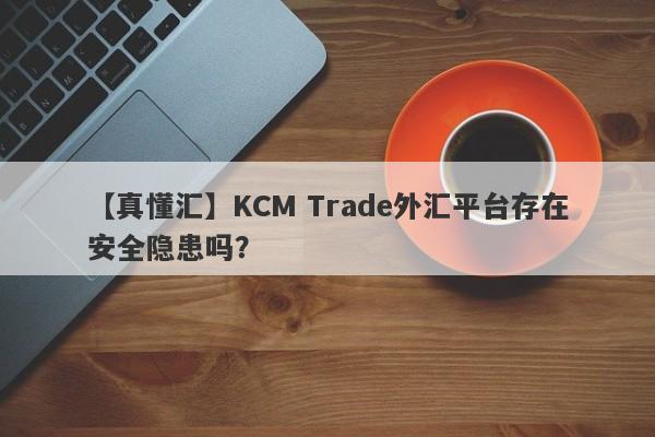 【真懂汇】KCM Trade外汇平台存在安全隐患吗？-第1张图片-要懂汇