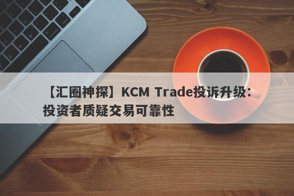 【汇圈神探】KCM Trade投诉升级：投资者质疑交易可靠性-第1张图片-要懂汇