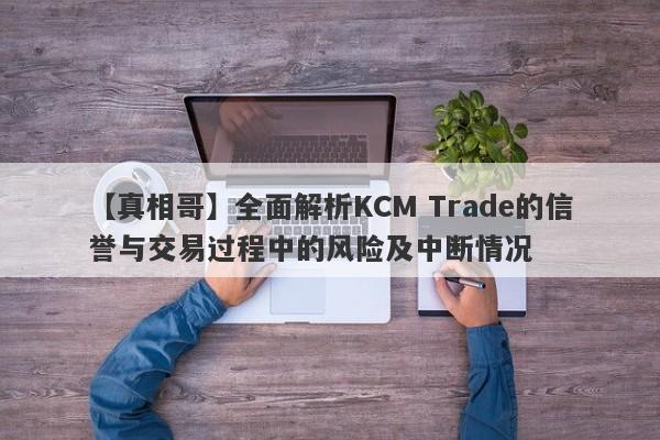 【真相哥】全面解析KCM Trade的信誉与交易过程中的风险及中断情况-第1张图片-要懂汇