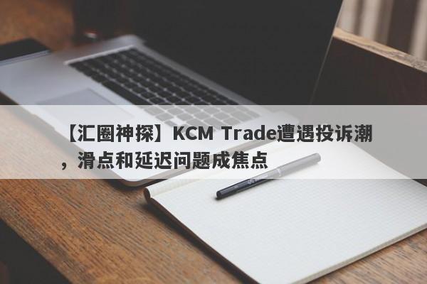 【汇圈神探】KCM Trade遭遇投诉潮，滑点和延迟问题成焦点-第1张图片-要懂汇