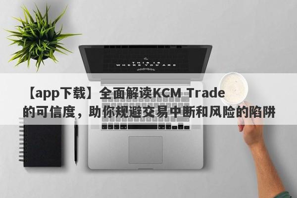 【app下载】全面解读KCM Trade的可信度，助你规避交易中断和风险的陷阱-第1张图片-要懂汇