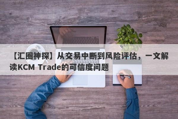 【汇圈神探】从交易中断到风险评估，一文解读KCM Trade的可信度问题-第1张图片-要懂汇