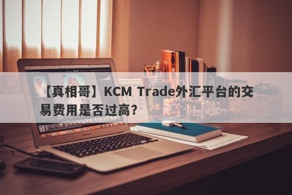 【真相哥】KCM Trade外汇平台的交易费用是否过高？-第1张图片-要懂汇