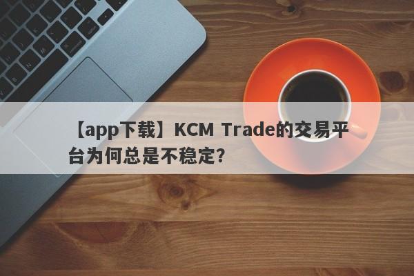 【app下载】KCM Trade的交易平台为何总是不稳定？-第1张图片-要懂汇