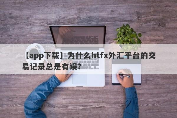 【app下载】为什么htfx外汇平台的交易记录总是有误？-第1张图片-要懂汇