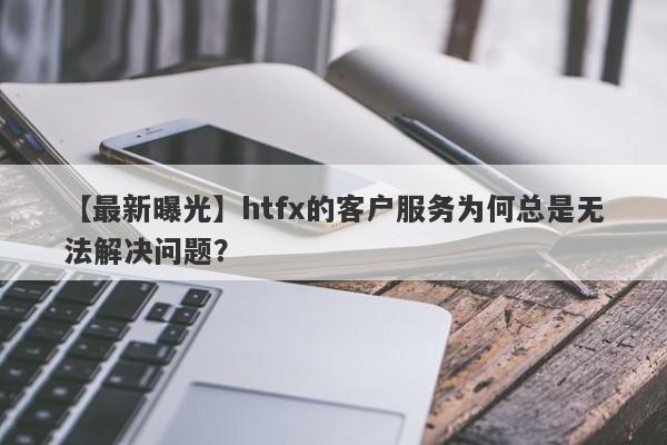 【最新曝光】htfx的客户服务为何总是无法解决问题？-第1张图片-要懂汇