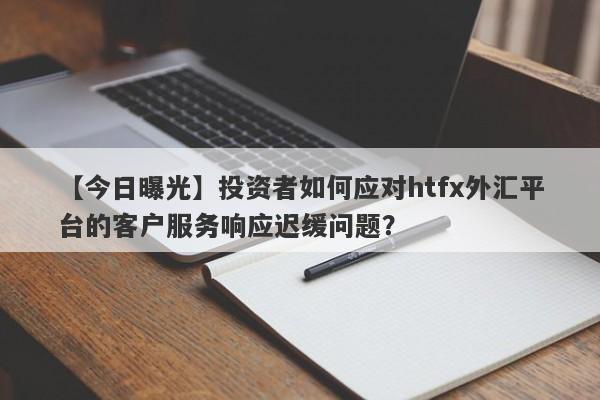 【今日曝光】投资者如何应对htfx外汇平台的客户服务响应迟缓问题？-第1张图片-要懂汇