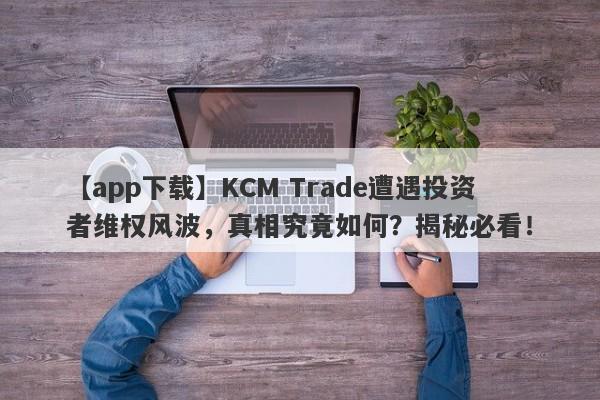 【app下载】KCM Trade遭遇投资者维权风波，真相究竟如何？揭秘必看！-第1张图片-要懂汇