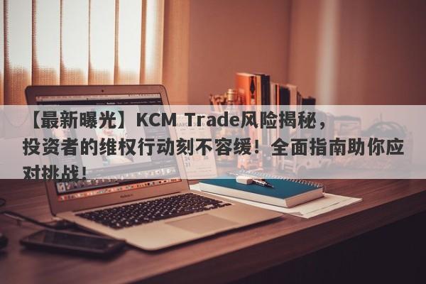 【最新曝光】KCM Trade风险揭秘，投资者的维权行动刻不容缓！全面指南助你应对挑战！-第1张图片-要懂汇