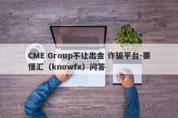 CME Group不让出金 诈骗平台-要懂汇（knowfx）问答-第1张图片-要懂汇