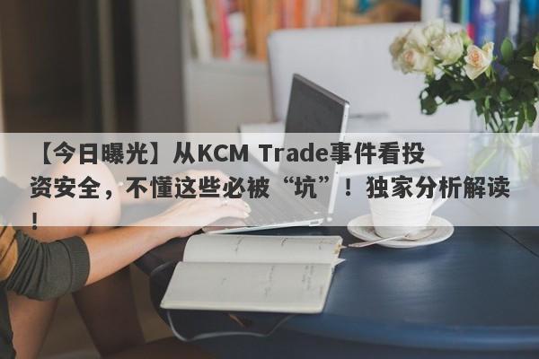 【今日曝光】从KCM Trade事件看投资安全，不懂这些必被“坑”！独家分析解读！-第1张图片-要懂汇