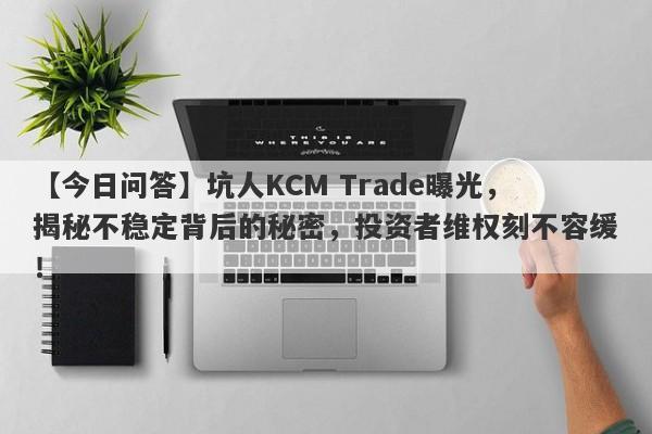 【今日问答】坑人KCM Trade曝光，揭秘不稳定背后的秘密，投资者维权刻不容缓！-第1张图片-要懂汇