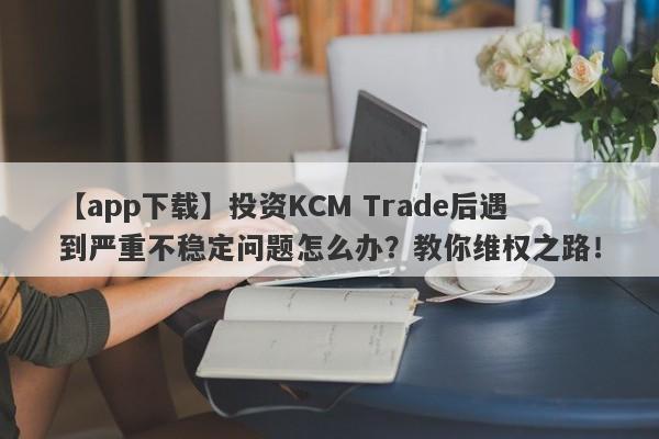 【app下载】投资KCM Trade后遇到严重不稳定问题怎么办？教你维权之路！-第1张图片-要懂汇