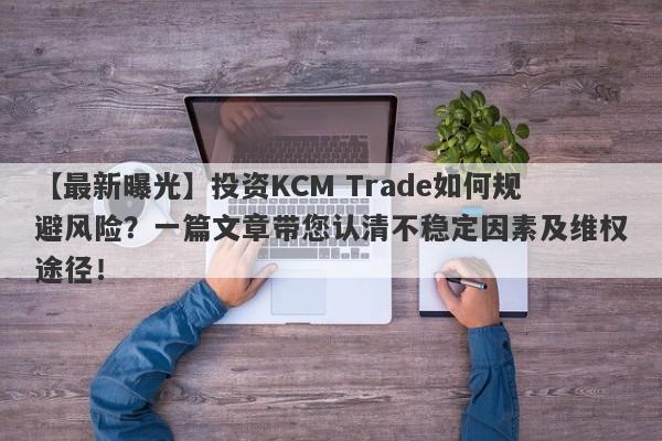 【最新曝光】投资KCM Trade如何规避风险？一篇文章带您认清不稳定因素及维权途径！-第1张图片-要懂汇