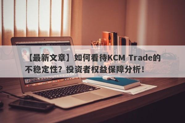 【最新文章】如何看待KCM Trade的不稳定性？投资者权益保障分析！-第1张图片-要懂汇