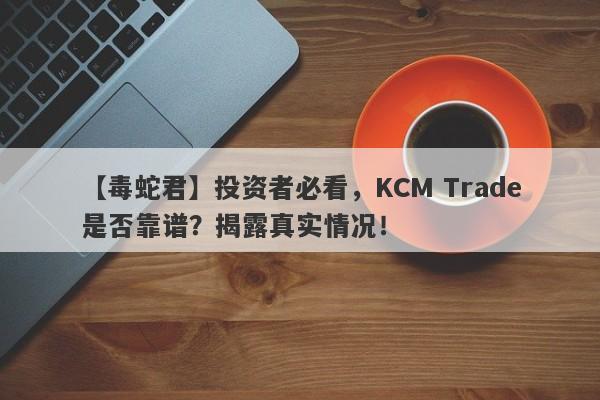 【毒蛇君】投资者必看，KCM Trade是否靠谱？揭露真实情况！-第1张图片-要懂汇