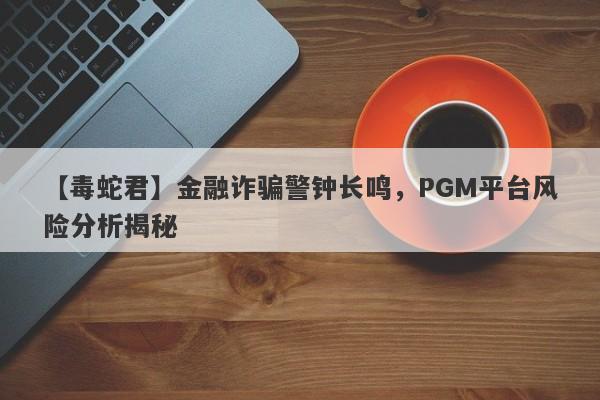 【毒蛇君】金融诈骗警钟长鸣，PGM平台风险分析揭秘-第1张图片-要懂汇