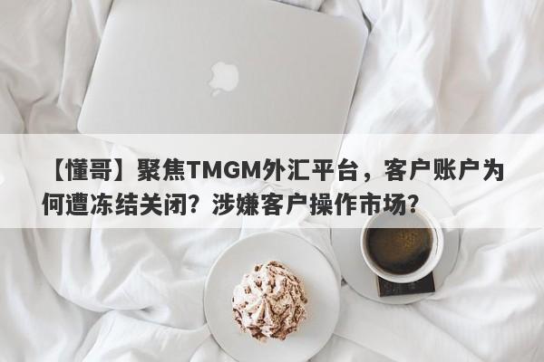 【懂哥】聚焦TMGM外汇平台，客户账户为何遭冻结关闭？涉嫌客户操作市场？-第1张图片-要懂汇