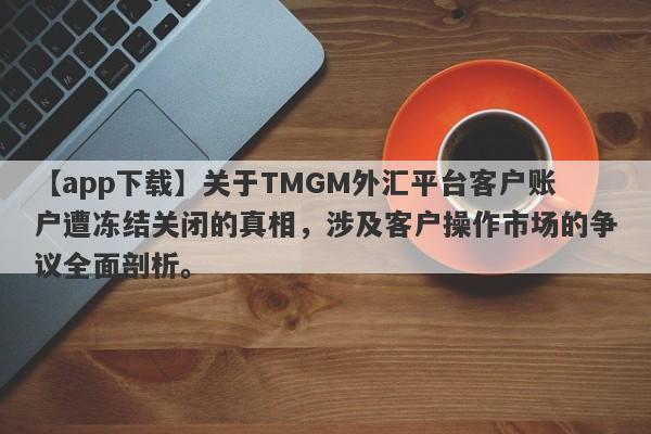 【app下载】关于TMGM外汇平台客户账户遭冻结关闭的真相，涉及客户操作市场的争议全面剖析。-第1张图片-要懂汇