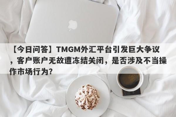 【今日问答】TMGM外汇平台引发巨大争议，客户账户无故遭冻结关闭，是否涉及不当操作市场行为？-第1张图片-要懂汇