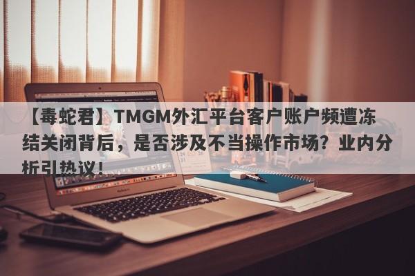 【毒蛇君】TMGM外汇平台客户账户频遭冻结关闭背后，是否涉及不当操作市场？业内分析引热议！-第1张图片-要懂汇