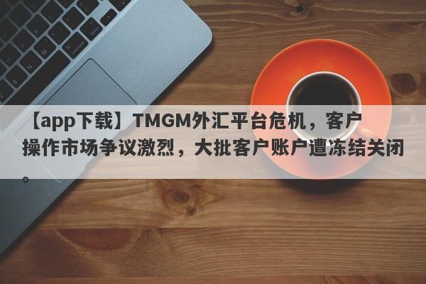 【app下载】TMGM外汇平台危机，客户操作市场争议激烈，大批客户账户遭冻结关闭。-第1张图片-要懂汇