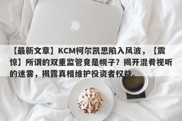 【最新文章】KCM柯尔凯思陷入风波，【震惊】所谓的双重监管竟是幌子？揭开混肴视听的迷雾，揭露真相维护投资者权益。-第1张图片-要懂汇