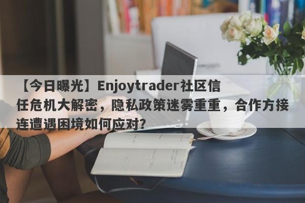 【今日曝光】Enjoytrader社区信任危机大解密，隐私政策迷雾重重，合作方接连遭遇困境如何应对？-第1张图片-要懂汇