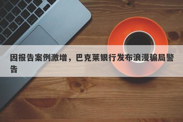 因报告案例激增，巴克莱银行发布浪漫骗局警告-第1张图片-要懂汇