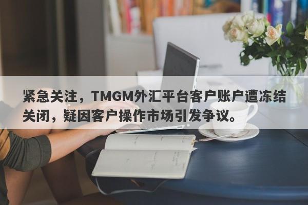 紧急关注，TMGM外汇平台客户账户遭冻结关闭，疑因客户操作市场引发争议。-第1张图片-要懂汇