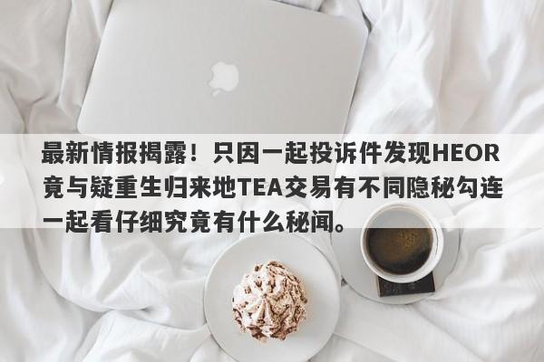 最新情报揭露！只因一起投诉件发现HEOR竟与疑重生归来地TEA交易有不同隐秘勾连一起看仔细究竟有什么秘闻。-第1张图片-要懂汇