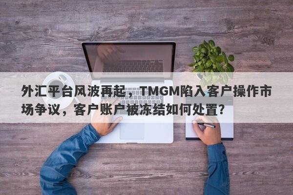 外汇平台风波再起，TMGM陷入客户操作市场争议，客户账户被冻结如何处置？-第1张图片-要懂汇