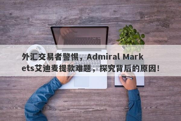 外汇交易者警惕，Admiral Markets艾迪麦提款难题，探究背后的原因！-第1张图片-要懂汇