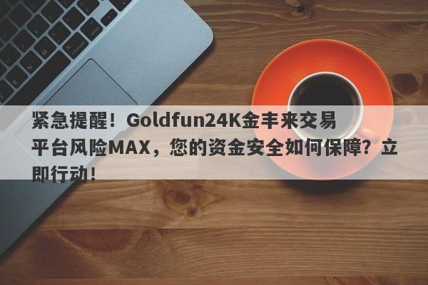 紧急提醒！Goldfun24K金丰来交易平台风险MAX，您的资金安全如何保障？立即行动！-第1张图片-要懂汇