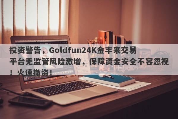 投资警告，Goldfun24K金丰来交易平台无监管风险激增，保障资金安全不容忽视！火速撤资！-第1张图片-要懂汇