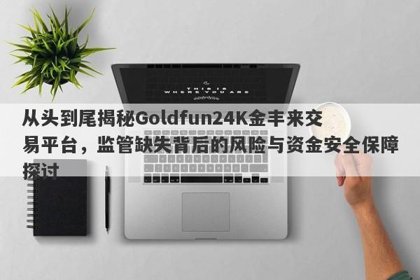 从头到尾揭秘Goldfun24K金丰来交易平台，监管缺失背后的风险与资金安全保障探讨-第1张图片-要懂汇