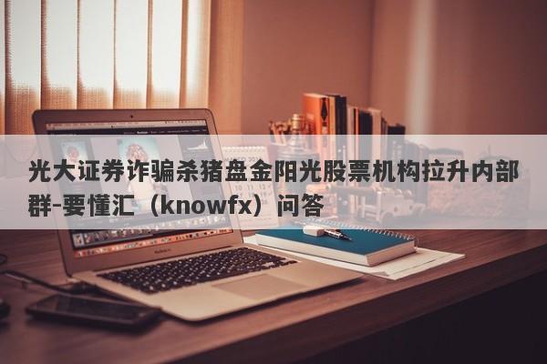 光大证券诈骗杀猪盘金阳光股票机构拉升内部群-要懂汇（knowfx）问答-第1张图片-要懂汇