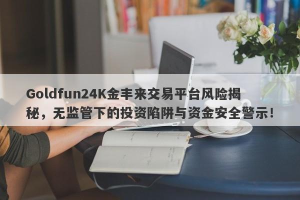 Goldfun24K金丰来交易平台风险揭秘，无监管下的投资陷阱与资金安全警示！-第1张图片-要懂汇